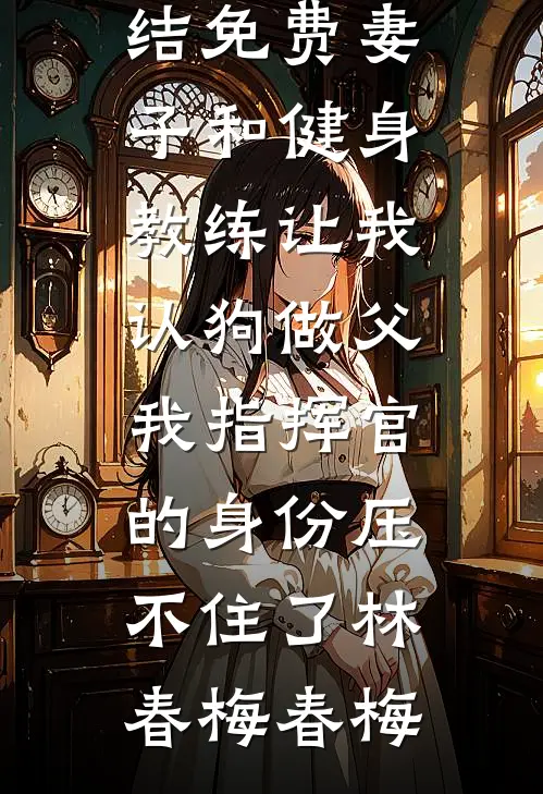 妻子和健身教练让我认狗做父，我指挥官的身份压不住了(林春梅春梅)热门完本小说_小说完结免费妻子和健身教练让我认狗做父，我指挥官的身份压不住了林春梅春梅