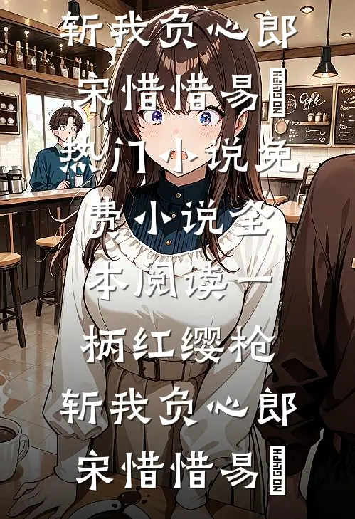 一柄红缨枪，斩我负心郎宋惜惜易昉热门小说_免费小说全本阅读一柄红缨枪，斩我负心郎(宋惜惜易昉)