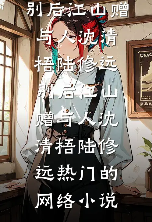 完结的小说别后江山赠与人(沈清梧陆修远)_别后江山赠与人(沈清梧陆修远)热门的网络小说