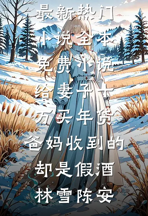 给妻子十万买年货，爸妈收到的却是假酒(林雪陈安)最新热门小说_全本免费小说给妻子十万买年货，爸妈收到的却是假酒林雪陈安